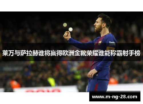 莱万与萨拉赫谁将赢得欧洲金靴荣耀谁能称霸射手榜