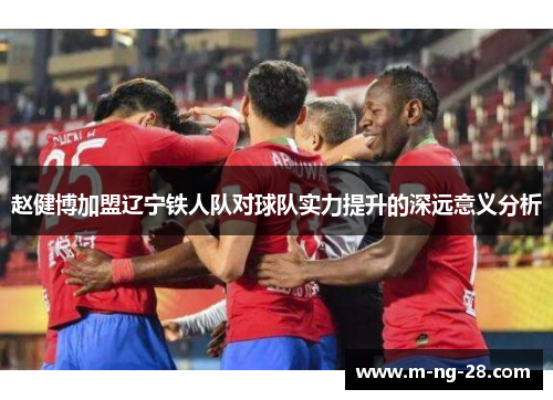 赵健博加盟辽宁铁人队对球队实力提升的深远意义分析