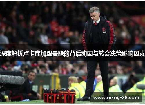 深度解析卢卡库加盟曼联的背后动因与转会决策影响因素