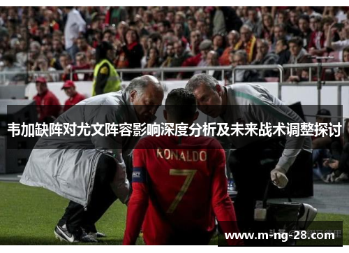 韦加缺阵对尤文阵容影响深度分析及未来战术调整探讨 韦加缺阵对尤文阵容影响深度分析及未来战术调整探讨