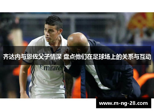 齐达内与恩佐父子情深 盘点他们在足球场上的关系与互动