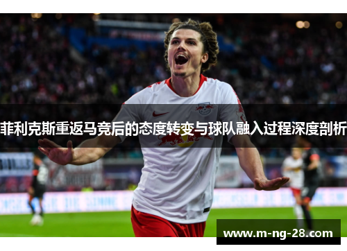 菲利克斯重返马竞后的态度转变与球队融入过程深度剖析