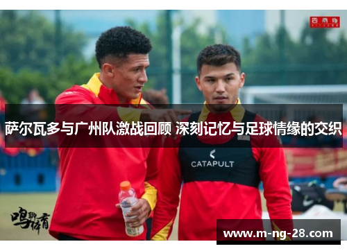 萨尔瓦多与广州队激战回顾 深刻记忆与足球情缘的交织