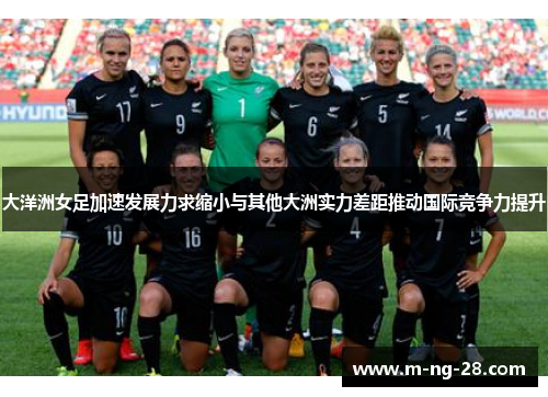 大洋洲女足加速发展力求缩小与其他大洲实力差距推动国际竞争力提升