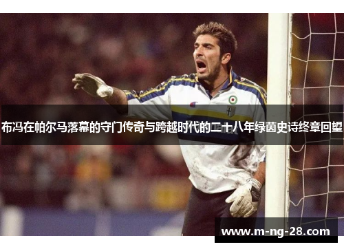 布冯在帕尔马落幕的守门传奇与跨越时代的二十八年绿茵史诗终章回望